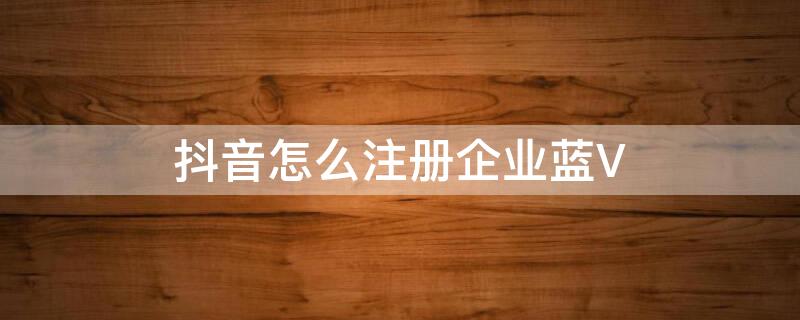 抖音怎么注册企业蓝V（企业注册抖音蓝v需要什么手续）