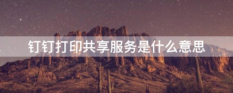 钉钉打印共享服务是什么意思（钉钉打印共享服务是什么意思啊）