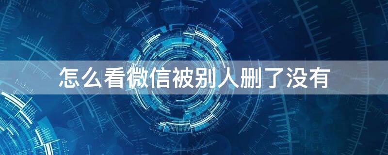 怎么看微信被别人删了没有 怎么看微信别人把你删除没
