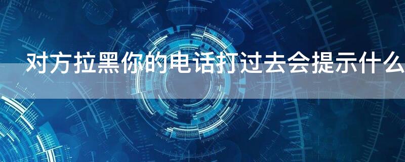 对方拉黑你的电话打过去会提示什么（对方拉黑你的电话打过去会提示什么信息）