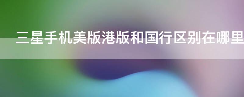 三星手机美版港版和国行区别在哪里（三星美版和港版有什么区别）