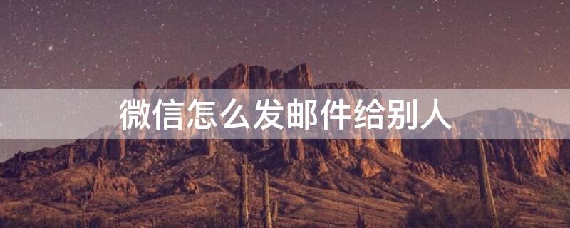 微信怎么发邮件给别人（微信怎么发邮件给别人发送）