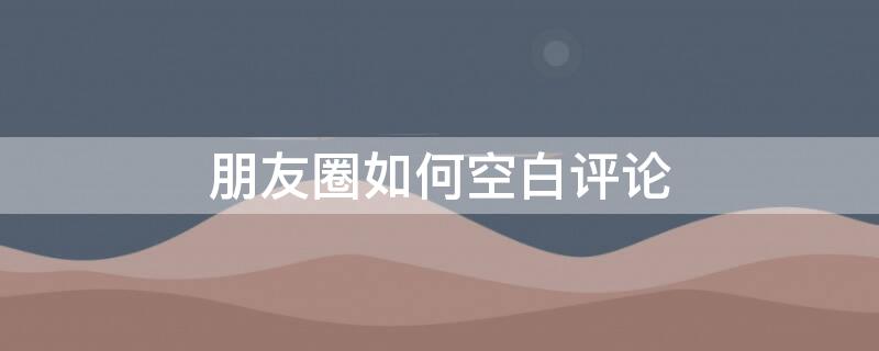 朋友圈如何空白评论 朋友圈如何空白评论文案