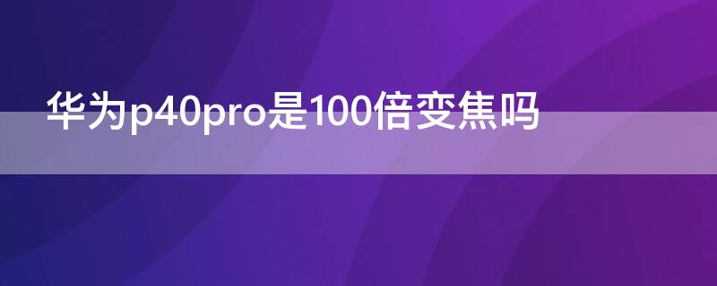 华为P40是100倍变焦吗（华为p40是不是100倍变焦）