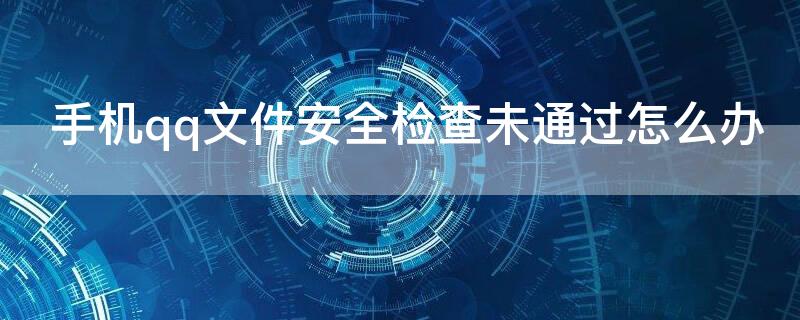 手机qq文件安全检查未通过怎么办（qq文件安全检查失败）