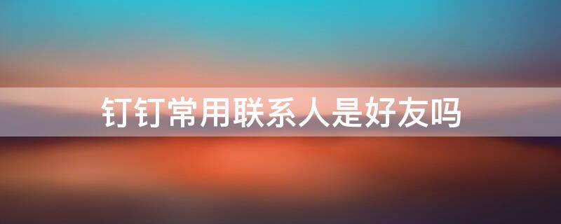 钉钉常用联系人是好友吗（钉钉常用联系人是好友吗知乎）