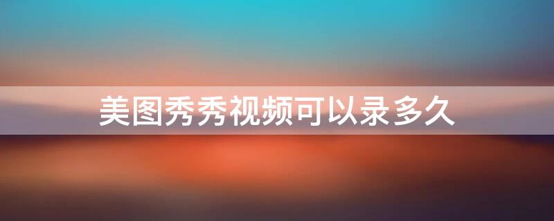 美图秀秀视频可以录多久（美图秀秀视频可以录制多久）