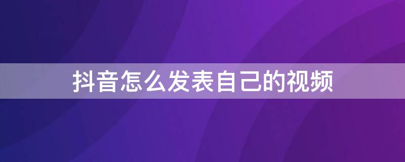 抖音怎么发表自己的视频 抖音怎么发表自己的视频呢