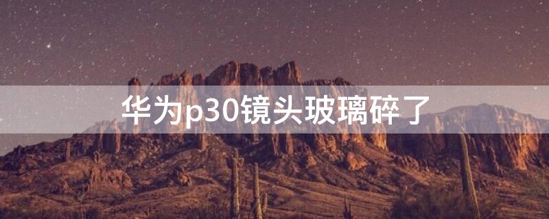 华为p30镜头玻璃碎了（华为p30镜头玻璃碎了怎么办）