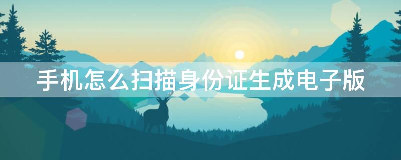 手机怎么扫描身份证生成电子版 手机怎样做身份证扫描件
