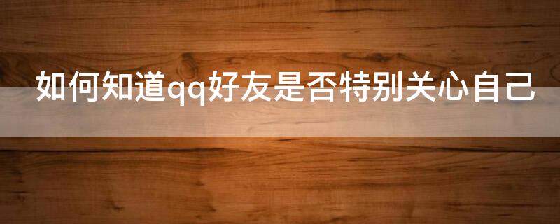 如何知道qq好友是否特别关心自己（怎么知道qq好友有没有特别关心自己）