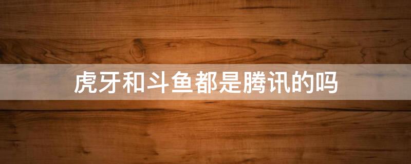 虎牙和斗鱼都是腾讯的吗（虎牙和斗鱼都是腾讯的吗知乎）