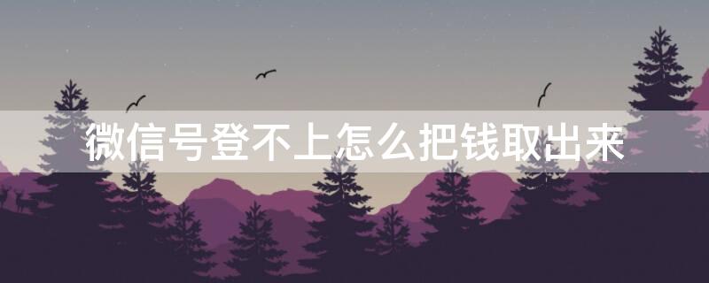 微信号登不上怎么把钱取出来（微信登不上去怎么把钱取出来）