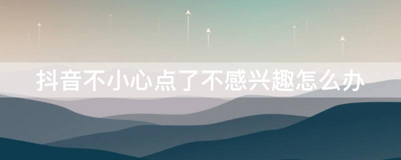 抖音不小心点了不感兴趣怎么办 抖音不小心点了不感兴趣怎么办怎么恢复