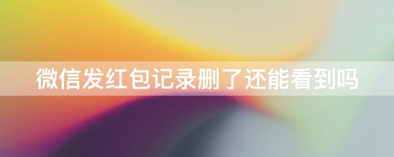 微信发红包记录删了还能看到吗 微信发红包记录删了还能看到吗苹果