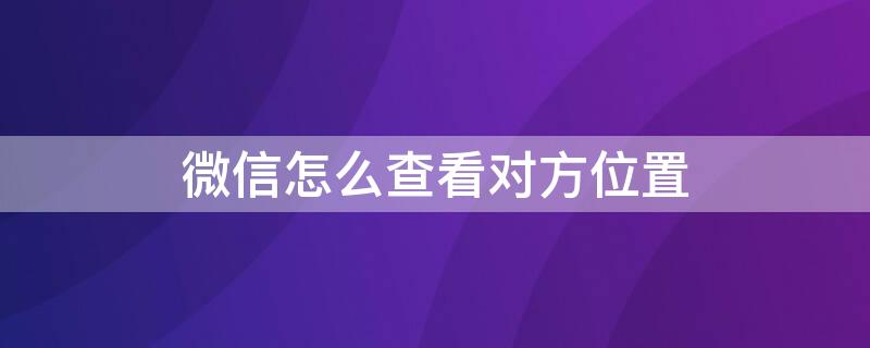 微信怎么查看对方位置（微信怎么查看对方位置,除了共享还有什么）