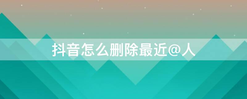 抖音怎么删除最近@人 抖音怎么删除最近联系的人