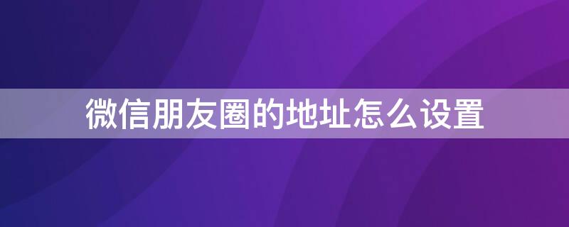 微信朋友圈的地址怎么设置（微信朋友圈的地址怎么设置广告词）