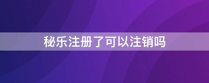 秘乐注册了可以注销吗 秘乐注册了可以注销吗