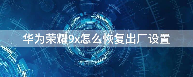 华为荣耀9x怎么恢复出厂设置（华为荣耀9x怎么恢复出厂设置教程）