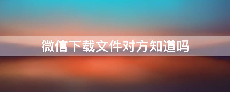 微信下载文件对方知道吗 微信下载文件对面看得见吗