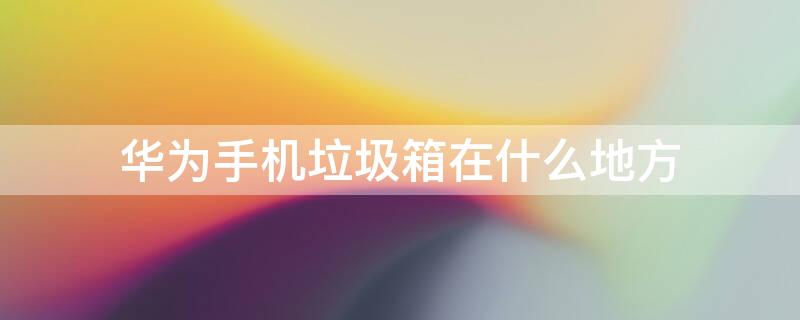 华为手机垃圾箱在什么地方 华为手机垃圾箱在什么地方找到