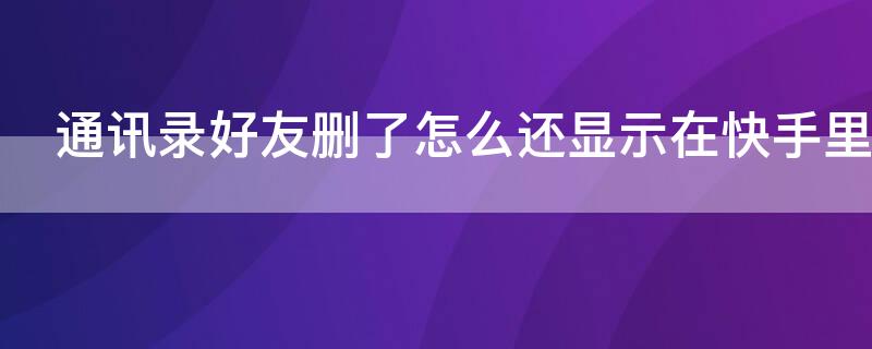 通讯录好友删了怎么还显示在快手里 通讯录好友都删除了快手怎么还有