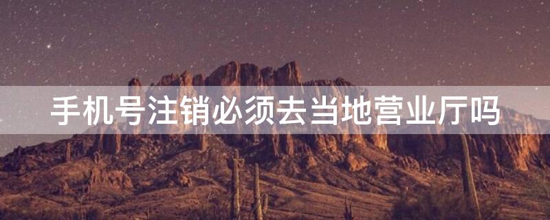 手机号注销必须去当地营业厅吗（移动手机号注销必须去当地营业厅吗）