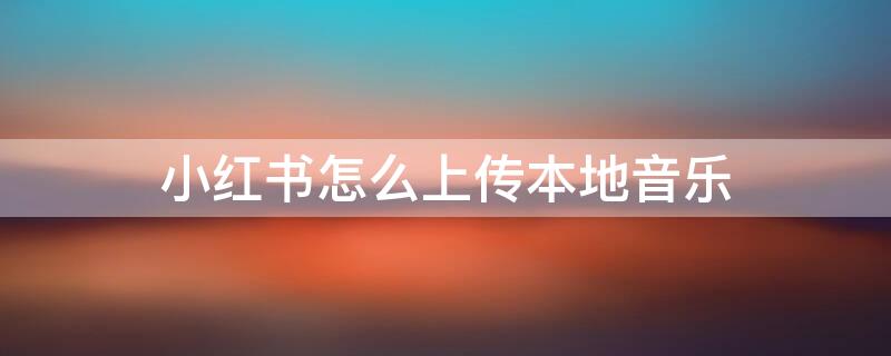 小红书怎么上传本地音乐（小红书怎么上传本地音乐视频）