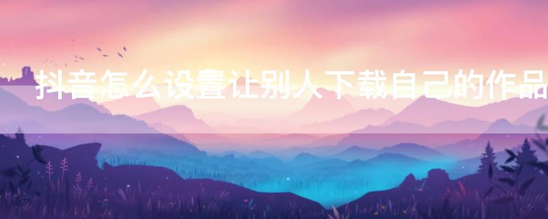 抖音怎么设置让别人下载自己的作品 抖音怎么设置让别人下载自己的作品不可见