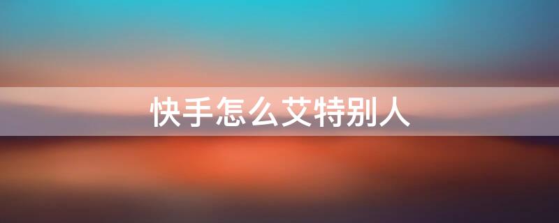 快手怎么艾特别人（快手怎么艾特别人看视频）