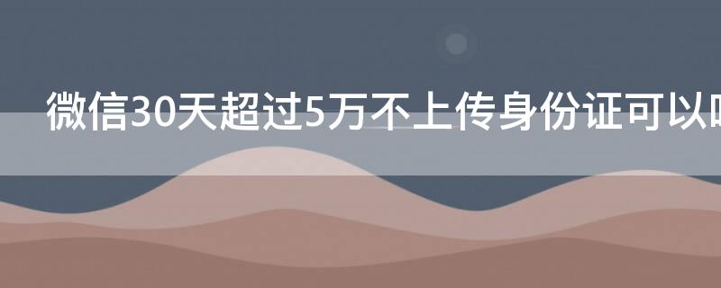 微信30天超过5万不上传身份证可以吗（微信30天超过5万不上传身份证可以吗怎么办）