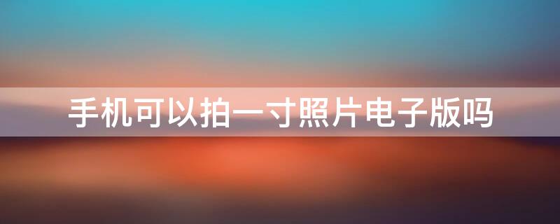 手机可以拍一寸照片电子版吗 手机能拍出一寸电子版照片吗