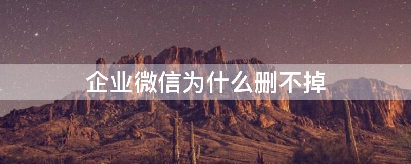 企业微信为什么删不掉 企业微信为什么删不掉人