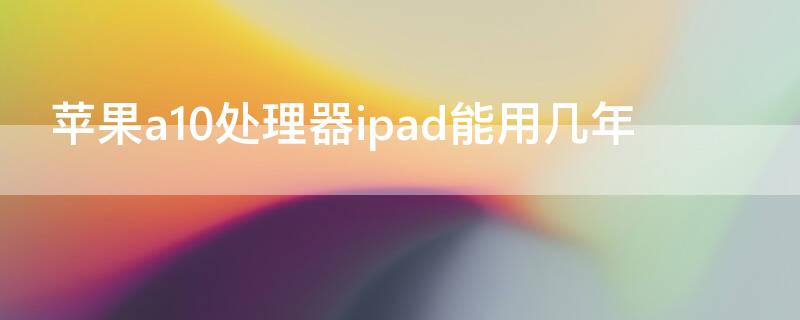 iPhonea10处理器ipad能用几年 ipad a10处理器还能用多久