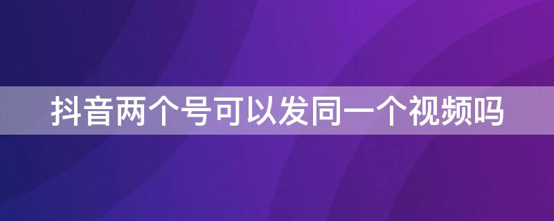 抖音两个号可以发同一个视频吗