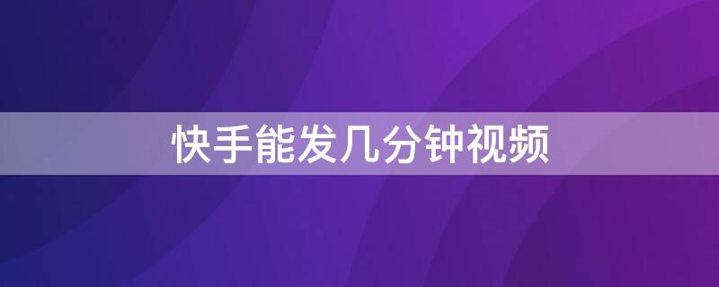 快手能发几分钟视频（快手视频最长可以发几分钟的视频?）