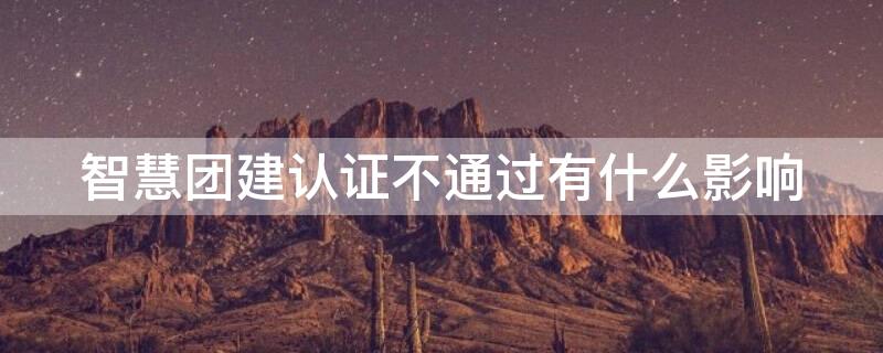 智慧团建认证不通过有什么影响 智慧团建认证不通过要怎么办