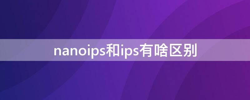 nanoips和ips有啥区别（nanoips和ips到底哪个好）