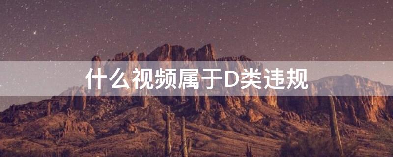什么视频属于D类违规（什么视频属于d类违规平台）