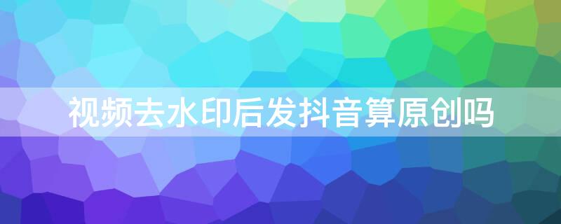 视频去水印后发抖音算原创吗 视频去水印后发抖音算原创吗怎么弄