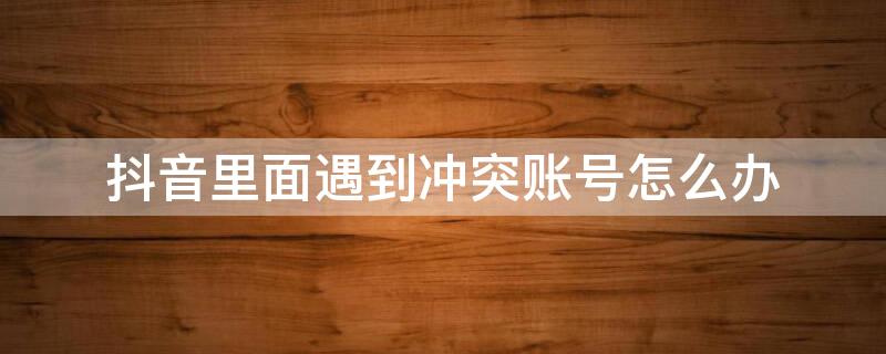 抖音里面遇到冲突账号怎么办（抖音里面遇到冲突账号怎么办呢）