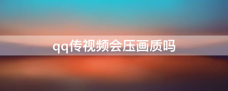 qq传视频会压画质吗（qq传视频会压画质吗安全吗）