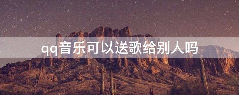 qq音乐可以送歌给别人吗 qq音乐可以赠送单曲吗
