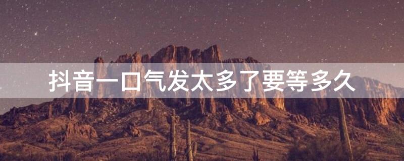 抖音一口气发太多了要等多久（抖音一口气发太多了要等多久私信）