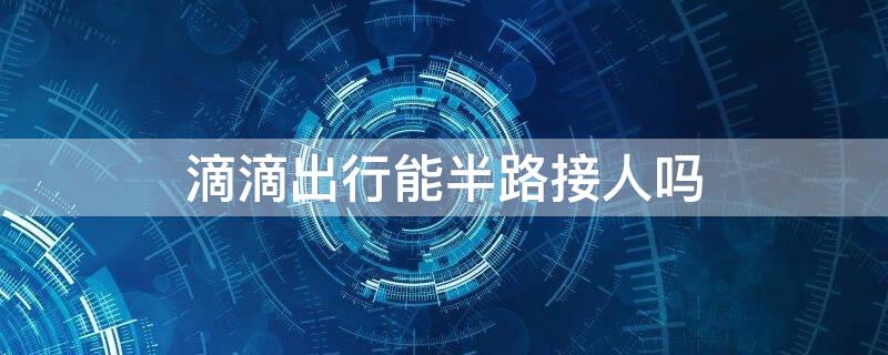 滴滴出行能半路接人吗（滴滴打车可以半路接另外一个人）
