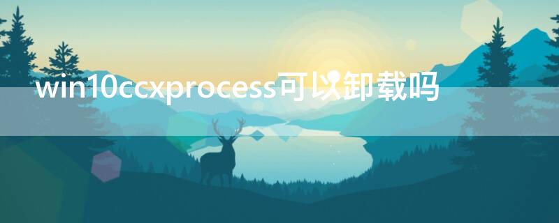 win10ccxprocess可以卸载吗 ccxprocess可以禁用么