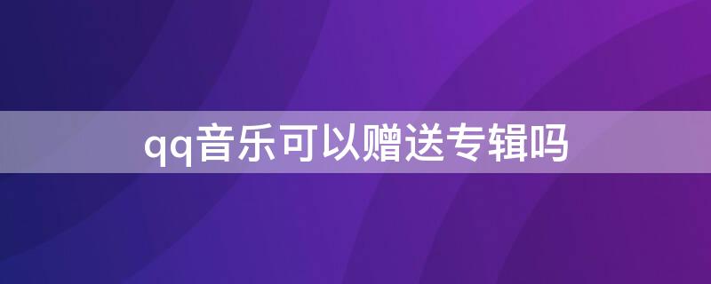 qq音乐可以赠送专辑吗 qq音乐可以赠送专辑吗怎么送