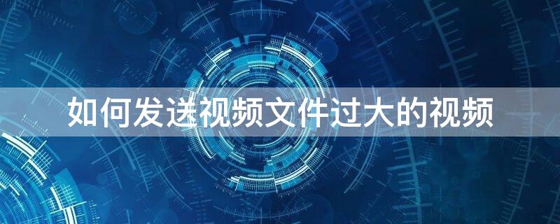 如何发送视频文件过大的视频（视频文件大怎么发送）