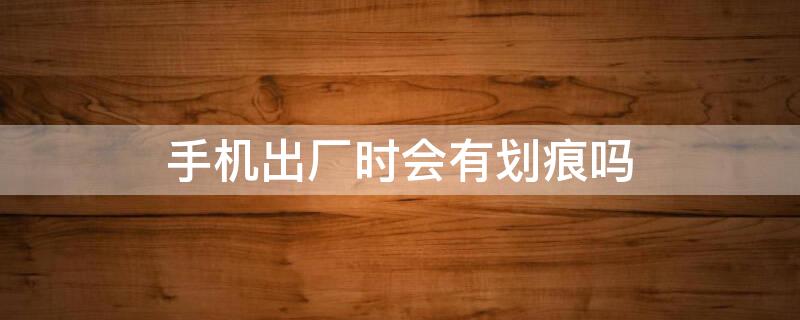 手机出厂时会有划痕吗 手机出厂会有轻微的划痕吗